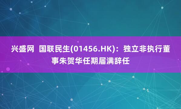 兴盛网  国联民生(01456.HK)：独立非执行董事朱贺华任期届满辞任