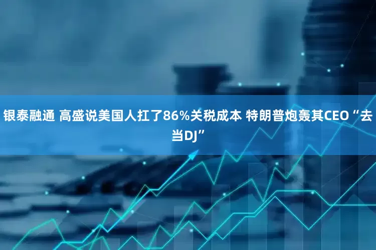 银泰融通 高盛说美国人扛了86%关税成本 特朗普炮轰其CEO“去当DJ”