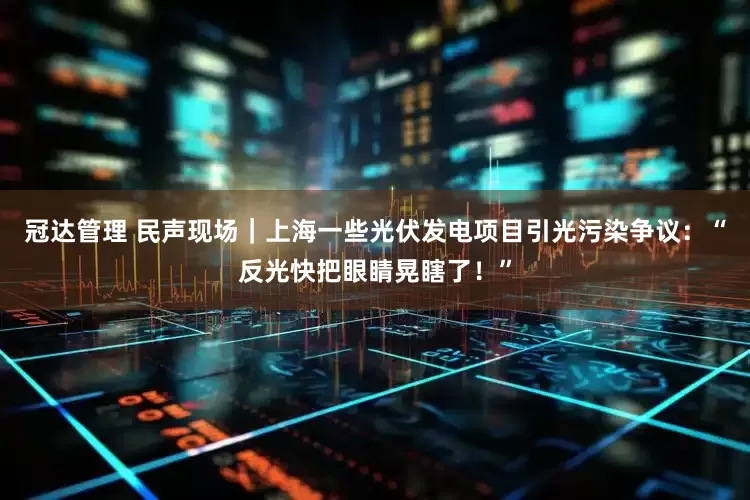冠达管理 民声现场｜上海一些光伏发电项目引光污染争议：“反光快把眼睛晃瞎了！”