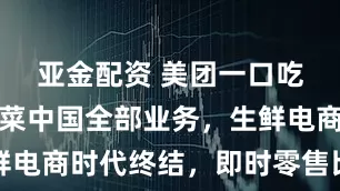 亚金配资 美团一口吃下叮咚买菜中国全部业务，生鲜电商时代终结，即时零售比拼加剧