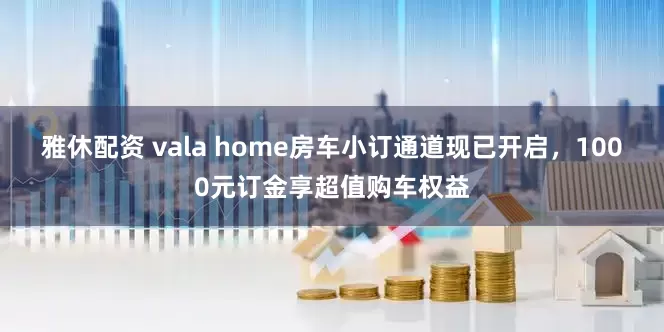 雅休配资 vala home房车小订通道现已开启，1000元订金享超值购车权益