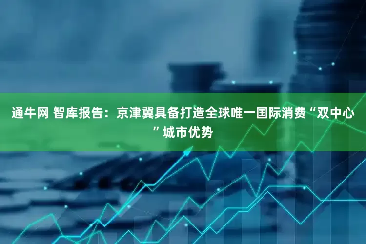 通牛网 智库报告：京津冀具备打造全球唯一国际消费“双中心”城市优势