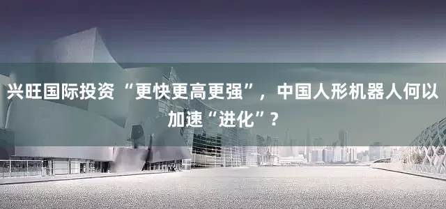 兴旺国际投资 “更快更高更强”，中国人形机器人何以加速“进化”？